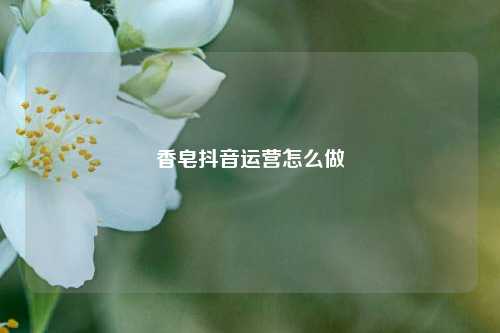 香皂抖音运营怎么做